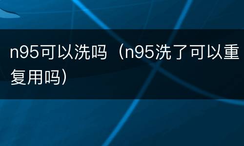 n95可以洗吗（n95洗了可以重复用吗）