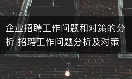 企业招聘工作问题和对策的分析 招聘工作问题分析及对策