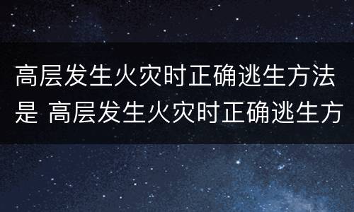 高层发生火灾时正确逃生方法是 高层发生火灾时正确逃生方法是答案小学生
