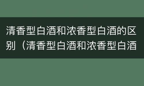 清香型白酒和浓香型白酒的区别（清香型白酒和浓香型白酒的区别是什么）