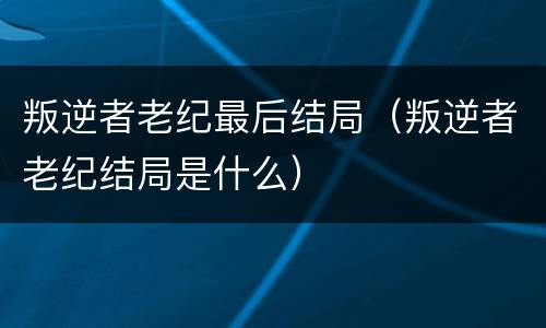 叛逆者老纪最后结局（叛逆者老纪结局是什么）