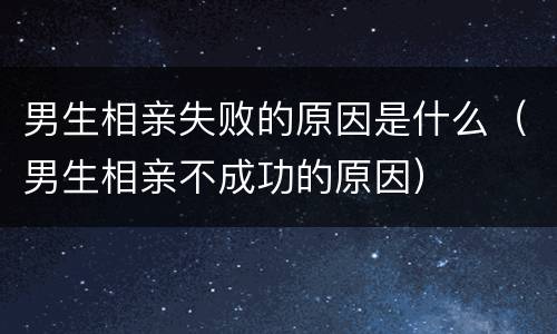 男生相亲失败的原因是什么（男生相亲不成功的原因）