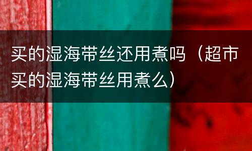 买的湿海带丝还用煮吗（超市买的湿海带丝用煮么）