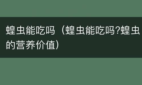 蝗虫能吃吗（蝗虫能吃吗?蝗虫的营养价值）
