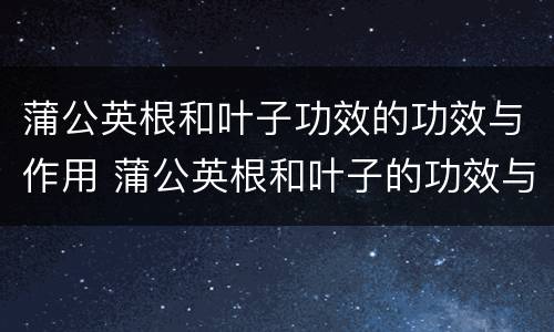 蒲公英根和叶子功效的功效与作用 蒲公英根和叶子的功效与作用禁忌