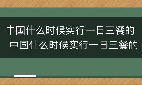 中国什么时候实行一日三餐的 中国什么时候实行一日三餐的制度
