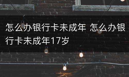 怎么办银行卡未成年 怎么办银行卡未成年17岁