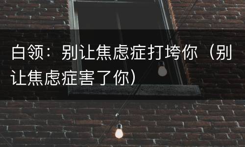 白领：别让焦虑症打垮你（别让焦虑症害了你）