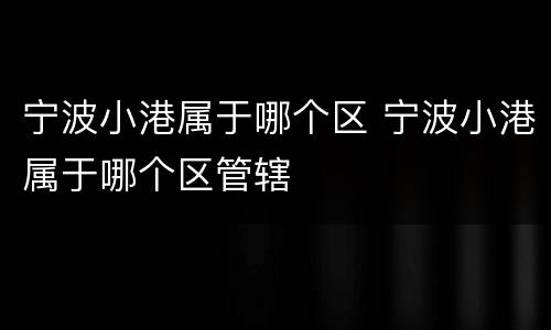 宁波小港属于哪个区 宁波小港属于哪个区管辖