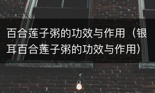 百合莲子粥的功效与作用（银耳百合莲子粥的功效与作用）