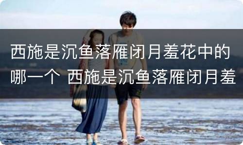 西施是沉鱼落雁闭月羞花中的哪一个 西施是沉鱼落雁闭月羞花中的哪一个角色
