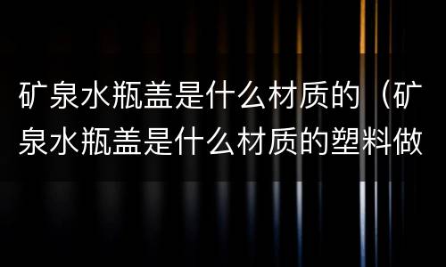 矿泉水瓶盖是什么材质的（矿泉水瓶盖是什么材质的塑料做的）