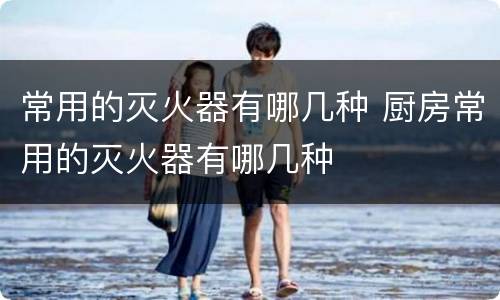 常用的灭火器有哪几种 厨房常用的灭火器有哪几种