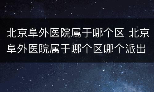 北京阜外医院属于哪个区 北京阜外医院属于哪个区哪个派出所
