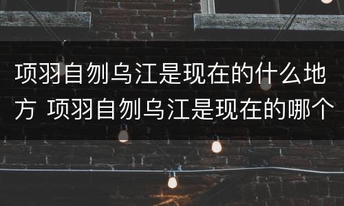 项羽自刎乌江是现在的什么地方 项羽自刎乌江是现在的哪个地方
