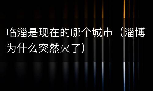 临淄是现在的哪个城市（淄博为什么突然火了）