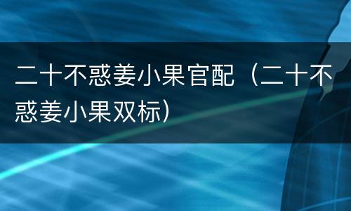 二十不惑姜小果官配（二十不惑姜小果双标）