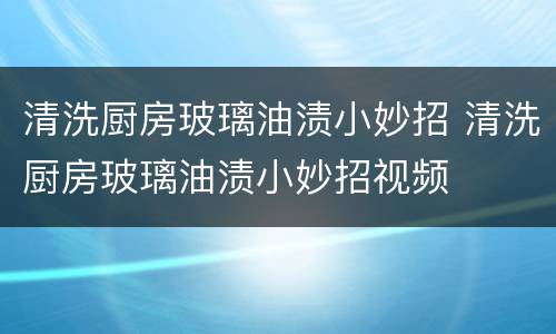 清洗厨房玻璃油渍小妙招 清洗厨房玻璃油渍小妙招视频