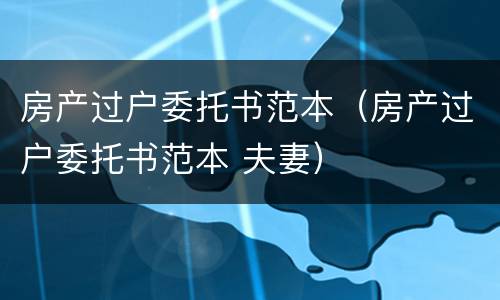 房产过户委托书范本（房产过户委托书范本 夫妻）