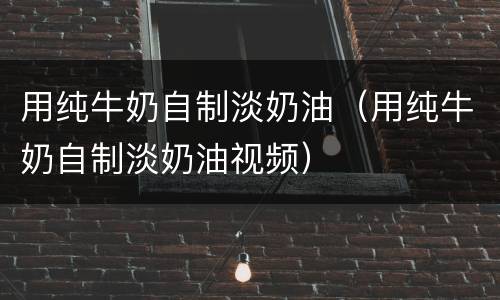 用纯牛奶自制淡奶油（用纯牛奶自制淡奶油视频）