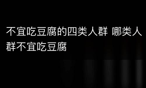 不宜吃豆腐的四类人群 哪类人群不宜吃豆腐