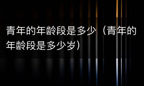 青年的年龄段是多少（青年的年龄段是多少岁）