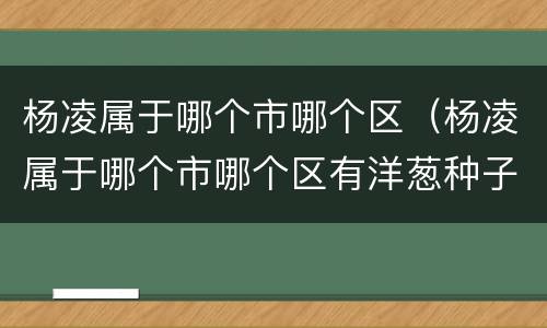 杨凌属于哪个市哪个区（杨凌属于哪个市哪个区有洋葱种子繁育基地吗?）
