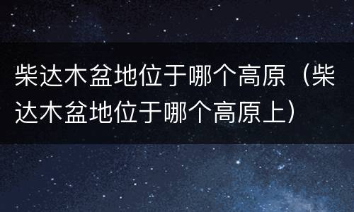 柴达木盆地位于哪个高原（柴达木盆地位于哪个高原上）