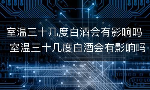 室温三十几度白酒会有影响吗 室温三十几度白酒会有影响吗为什么