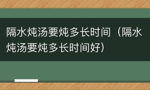 隔水炖汤要炖多长时间（隔水炖汤要炖多长时间好）