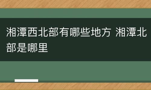 湘潭西北部有哪些地方 湘潭北部是哪里