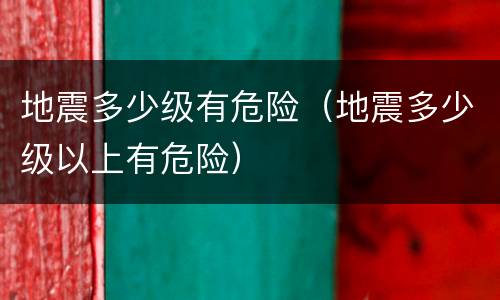 地震多少级有危险（地震多少级以上有危险）