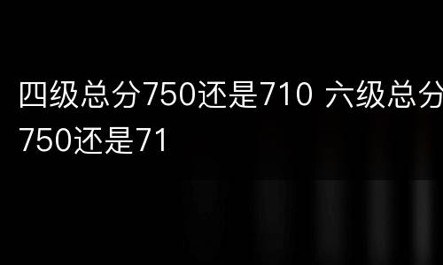 四级总分750还是710 六级总分750还是71