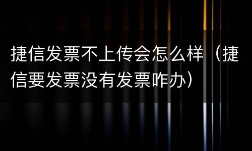 捷信发票不上传会怎么样（捷信要发票没有发票咋办）