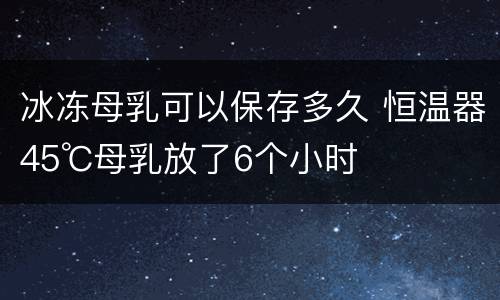 冰冻母乳可以保存多久 恒温器45℃母乳放了6个小时