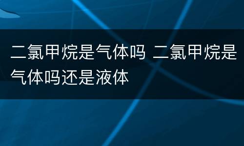二氯甲烷是气体吗 二氯甲烷是气体吗还是液体