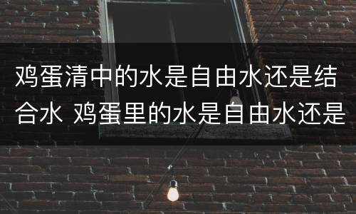鸡蛋清中的水是自由水还是结合水 鸡蛋里的水是自由水还是结合水