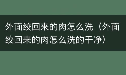 外面绞回来的肉怎么洗（外面绞回来的肉怎么洗的干净）