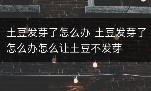 土豆发芽了怎么办 土豆发芽了怎么办怎么让土豆不发芽