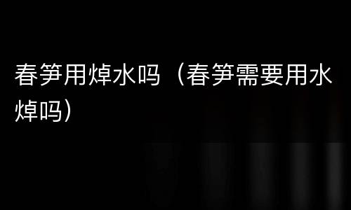 春笋用焯水吗（春笋需要用水焯吗）