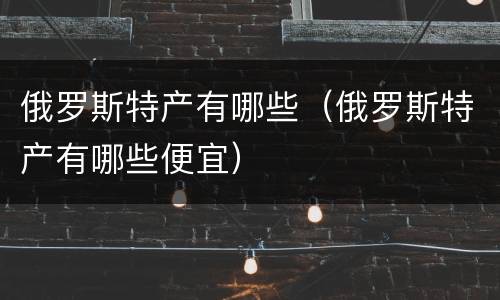 俄罗斯特产有哪些（俄罗斯特产有哪些便宜）