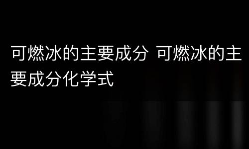 可燃冰的主要成分 可燃冰的主要成分化学式