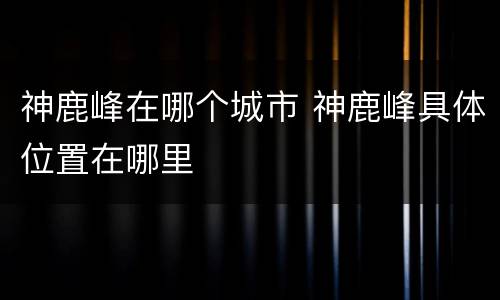 神鹿峰在哪个城市 神鹿峰具体位置在哪里