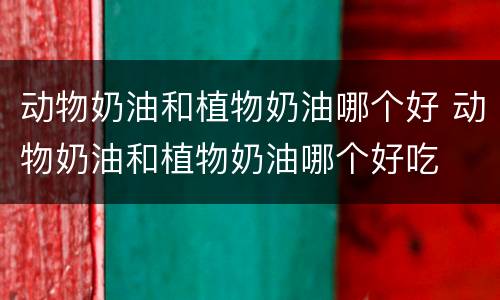 动物奶油和植物奶油哪个好 动物奶油和植物奶油哪个好吃