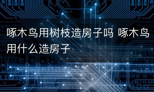 啄木鸟用树枝造房子吗 啄木鸟用什么造房子