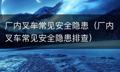 厂内叉车常见安全隐患（厂内叉车常见安全隐患排查）