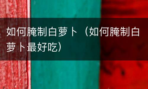如何腌制白萝卜（如何腌制白萝卜最好吃）