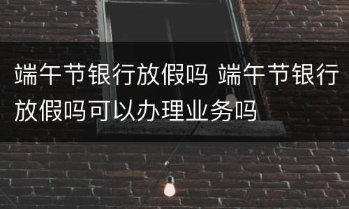 端午节银行放假吗 端午节银行放假吗可以办理业务吗