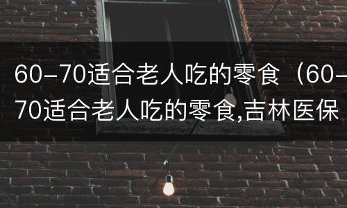 60-70适合老人吃的零食（60-70适合老人吃的零食,吉林医保发放时间）