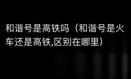 和谐号是高铁吗（和谐号是火车还是高铁,区别在哪里）